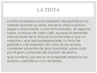 LA TINTA 
La tinta empleada en la impresión de periódicos ha 
variado durante los años; desde la clásica pintura 
negra y manchante, a una tinta morada, en algunos 
casos, o incluso de color café, aunque el desarrollo 
más reciente de la tinta se ha enfocado a que no 
manche y que sea biodegradable. La tinta de 
periódico y la impresión de color de las revistas 
contienen solventes de gran toxicidad, sobre todo 
por el gran contenido de acetato de plomo 
que contiene, por eso es aconsejable desechar las 
revistas y periódicos una vez leídos. 
 