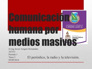 Comunicación 
humana por 
medios masivos 
Irving Javier Aragón Hernández 
283321 
Periodo 1 
Tarea 3 
09/09/2014 
El periódico, la radio y la televisión. 
 