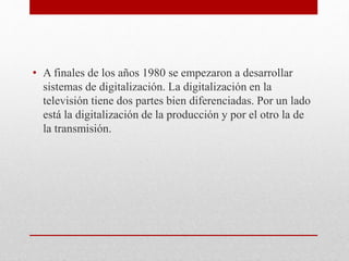 • A finales de los años 1980 se empezaron a desarrollar 
sistemas de digitalización. La digitalización en la 
televisión tiene dos partes bien diferenciadas. Por un lado 
está la digitalización de la producción y por el otro la de 
la transmisión. 
