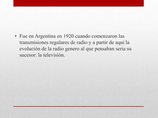 • Fue en Argentina en 1920 cuando comenzaron las 
transmisiones regulares de radio y a partir de aquí la 
evolución de la radio genero al que pensaban seria su 
sucesor: la televisión. 
 