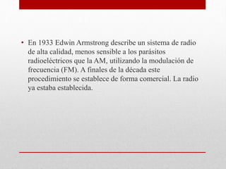 • En 1933 Edwin Armstrong describe un sistema de radio 
de alta calidad, menos sensible a los parásitos 
radioeléctricos que la AM, utilizando la modulación de 
frecuencia (FM). A finales de la década este 
procedimiento se establece de forma comercial. La radio 
ya estaba establecida. 
 