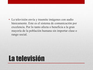 • La televisión envía y trasmite imágenes con audio 
básicamente. Este es el sistema de comunicación por 
excelencia. Por lo tanto afecta o beneficia a la gran 
mayoría de la población humana sin importar clase o 
rango social. 
La televisión 
 