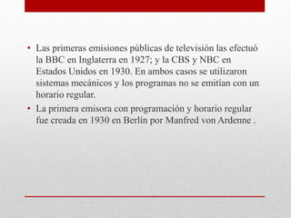 • Las primeras emisiones públicas de televisión las efectuó 
la BBC en Inglaterra en 1927; y la CBS y NBC en 
Estados Unidos en 1930. En ambos casos se utilizaron 
sistemas mecánicos y los programas no se emitían con un 
horario regular. 
• La primera emisora con programación y horario regular 
fue creada en 1930 en Berlín por Manfred von Ardenne . 
 