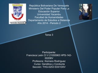 República Bolivariana De Venezuela 
Ministerio Del Poder Popular Para La 
Educación Superior 
Universidad Yacambu 
Facultad de Humanidades 
Departamento de Estudios a Distancia 
Año 2014 - Periodo 2 
Tarea 3 
Participante: 
Francisca León CI V 21055963 HPS-142- 
00206V 
Profesora: Xiomara Rodríguez 
Curso: Genética y Conducta 
Sección: THG-0253 ED01D0V 
 