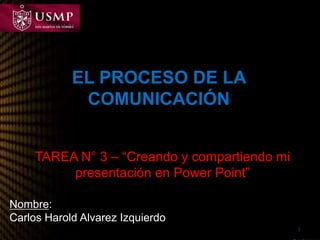 EL PROCESO DE LA 
COMUNICACIÓN 
TAREA N° 3 – “Creando y compartiendo mi 
presentación en Power Point” 
1 
Nombre: 
Carlos Harold Alvarez Izquierdo 
 