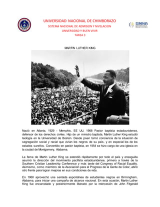UNIVERSIDAD NACIONAL DE CHIMBORAZO 
SISTEMA NACIONAL DE ADMISION Y NIVELACION 
UNIVERSIDAD Y BUEN VIVIR 
TAREA 3 
MARTIN LUTHER KING 
Nació en Atlanta, 1929 - Memphis, EE UU, 1968 Pastor baptista estadounidense, 
defensor de los derechos civiles. Hijo de un ministro baptista, Martin Luther King estudió 
teología en la Universidad de Boston. Desde joven tomó conciencia de la situación de 
segregación social y racial que vivían los negros de su país, y en especial los de los 
estados sureños. Convertido en pastor baptista, en 1954 se hizo cargo de una iglesia en 
la ciudad de Montgomery, Alabama. 
La fama de Martin Luther King se extendió rápidamente por todo el país y enseguida 
asumió la dirección del movimiento pacifista estadounidense, primero a través de la 
Southern Cristian Leadership Conference y más tarde del Congress of Racial Equality. 
Asimismo, como miembro de la Asociación para el Progreso de la Gente de Color, abrió 
otro frente para lograr mejoras en sus condiciones de vida. 
En 1960 aprovechó una sentada espontánea de estudiantes negros en Birmingham, 
Alabama, para iniciar una campaña de alcance nacional. En esta ocasión, Martin Luther 
King fue encarcelado y posteriormente liberado por la intercesión de John Fitgerald 
 