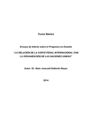 Curso Básico 
Ensayo de Interés sobre el Programa en Estudio 
“LA RELACIÓN DE LA CORTE PENAL INTERNACIONAL CON 
LA ORGANIZACIÓN DE LAS NACIONES UNIDAS” 
Autor: Dr. Alain Jossuett Gallardo Reyes 
2014 
 