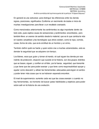 Vanessa Sarahí Martínez Sepúlveda 
MATRICULA: 1578890 
MATERIA: Semiótica 
Análisis semiótico de la primera parte de la película “A Space Odyssey” 
En general es una estructura para distinguir las diferencias entre los demás 
signos, posiciones, significados. Conforma un nacimiento de dudas e inicio de 
muchas investigaciones para llevar a un resultado avanzado. 
Como mencionaba anteriormente los sentimientos es algo importante dentro de 
todo esto, pues explica causa de sensaciones y sentimientos encontrados, pero 
también lleva un avance de sentido desde lo material, que es lo que cambia la vida 
en nuestra actualidad y las tecnologías que ahora existen, como la ropa, comida, 
cosas, forma de vida, que es la similitud de un hombre y un simio. 
También definir quién es fuerte y quien sobre vive a muchas adversidades, esto es 
denotar la seguridad que se adquiere con tiempo. 
Los líderes, esos que guían y toman el mando, el cual siguen los demás por ese 
instinto de protección, situación que sucede en la historia, son dos grupos distintos 
que se basan, siguen, y confían en el líder, por la fuerza, seguridad, que transmite 
y que tiene que dar para poder avanzar y que tiene como responsabilidad apoyar y 
ayudar como descubrir y utilizar las herramientas adecuadas para lograr el cambio 
y poder tener más cosas que no se hubieran esperado encontrar. 
El nivel de supervivencia aumenta cada vez que las cosas avanzan o cuando no 
hay herramientas, es momento de buscar justas habilidades y objetivos para poder 
sobre salir en la historia de una evolución. 
