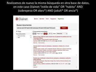 Realizamos de nuevo la misma búsqueda en otra base de datos, 
en este caso Dialnet:“estilo de vida” OR "habito" AND 
(sobrepeso OR obes*) AND (adult* OR ancia*) 
 