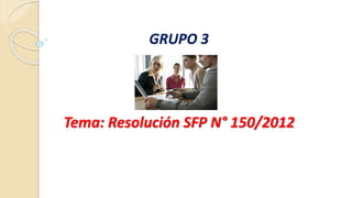 GRUPO 3 
Tema: Resolución SFP N° 150/2012 
 