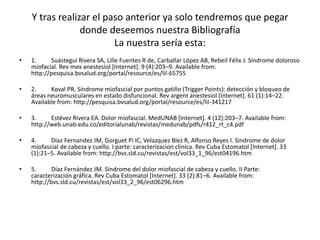 Y tras realizar el paso anterior ya solo tendremos que pegar
donde deseemos nuestra Bibliografía
La nuestra sería esta:
• 1. Suástegui Rivera SA, Lille Fuentes R de, Carballar López AB, Rebeil Félix J. Síndrome doloroso
miofacial. Rev mex anestesiol [Internet]. 9 (4):203–9. Available from:
http://pesquisa.bvsalud.org/portal/resource/es/lil-65755
• 2. Koval PR. Síndrome miofascial por puntos gatillo (Trigger Points): detección y bloqueo de
áreas neuromusculares en estado disfuncional. Rev argent anestesiol [Internet]. 61 (1):14–22.
Available from: http://pesquisa.bvsalud.org/portal/resource/es/lil-341217
• 3. Estévez Rivera EA. Dolor miofascial. MedUNAB [Internet]. 4 (12):203–7. Available from:
http://web.unab.edu.co/editorialunab/revistas/medunab/pdfs/r412_rt_c4.pdf
• 4. Diaz Fernandez JM, Gorguet Pi IC, Velazquez Blez R, Alfonso Reyes I. Sindrome de dolor
miofascial de cabeza y cuello. I parte: caracterizacion clinica. Rev Cuba Estomatol [Internet]. 33
(1):21–5. Available from: http://bvs.sld.cu/revistas/est/vol33_1_96/est04196.htm
• 5. Díaz Fernández JM. Síndrome del dolor miofascial de cabeza y cuello. II Parte:
caracterización gráfica. Rev Cuba Estomatol [Internet]. 33 (2):81–6. Available from:
http://bvs.sld.cu/revistas/est/vol33_2_96/est06296.htm
 