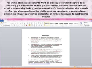 Por último, abrimos un documento Word, en el que aparecerá la bibliografía de los
artículos y que al fin al cabo, es de lo que trata la tarea. Para ello, seleccionamos los
artículos en Mendeley Desktop, pinchamos en el botón derecho del ratón, y hacemos clic
en «Copy as» y luego en «Formatted citations». Ahora ya podemos ir a nuestro Word, y
si le damos a «Pegar» aparecen las bibliografías en formato Vancouver de nuestros cinco
artículos.
 