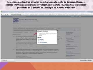 Seleccionamos los cinco artículos y pinchamos en la casilla de descarga. Después
aparece «formato de exportación» y elegimos el formato RIS; los artículos quedarán
guardados en la carpeta de Descargas de nuestro ordenador
 