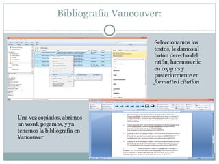 Bibliografía Vancouver:
Seleccionamos los
textos, le damos al
botón derecho del
ratón, hacemos clic
en copy as y
posteriormente en
formatted citation
Una vez copiados, abrimos
un word, pegamos, y ya
tenemos la bibliografía en
Vancouver