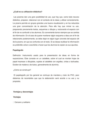 ¿Cuál es su utilización didáctica?
Las pizarras dan una gran posibilidad de uso, que hay que, como todo recurso
didáctico, preparar, relacionar con el contexto de la clase y utilizar correctamente.
La pizarra permite en grupos grandes una buena visualización y en los reducidos
una gran concentración de la atención. Para ello hay que mimar su uso,
preparando previamente textos, esquemas o dibujos y racionando el espacio con
el fin de no confundir a los alumnos. Es conveniente borrar siempre que se cambia
de información. En el caso de querer mantener algún esquema o idea con el fin de
relacionarlo posteriormente, se debe dejar en algún lugar concreto del espacio útil
de la pizarra, sin que se confunda con el resto. Si se desea reutilizar la información
es preferible volver a escribirla o hacer que los alumnos la copien es sus apuntes.
Papelógrafo
Definición: Instrumento usado para la presentación de ideas en forma de
exposiciones. Éste consiste en un caballete, sobre el cual se montan hojas de
papel impresas o dibujadas, sujetas al caballete con argollas, cintas o tachuelas.
Existen de madera o de tubos, generalmente de aluminio.
¿Cómo se construye?
El papelografo por los general se contruye de mandera y tubo de PVC, peor
debemos de recordarles que que la elaboración será acorde a su uso y su
propósito.
Ventajas y desventajas
Ventajas
 Cercano y solidario
 