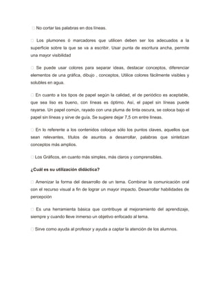  No cortar las palabras en dos líneas.
 Los plumones ó marcadores que utilicen deben ser los adecuados a la
superficie sobre la que se va a escribir. Usar punta de escritura ancha, permite
una mayor visibilidad
 Se puede usar colores para separar ideas, destacar conceptos, diferenciar
elementos de una gráfica, dibujo , conceptos, Utilice colores fácilmente visibles y
solubles en agua.
 En cuanto a los tipos de papel según la calidad, el de periódico es aceptable,
que sea liso es bueno, con líneas es óptimo. Así, el papel sin líneas puede
rayarse. Un papel común, rayado con una pluma de tinta oscura, se coloca bajo el
papel sin líneas y sirve de guía. Se sugiere dejar 7,5 cm entre líneas.
 En lo referente a los contenidos coloque sólo los puntos claves, aquellos que
sean relevantes, títulos de asuntos a desarrollar, palabras que sintetizan
conceptos más amplios.
 Los Gráficos, en cuanto más simples, más claros y comprensibles.
¿Cuál es su utilización didáctica?
 Amenizar la forma del desarrollo de un tema. Combinar la comunicación oral
con el recurso visual a fin de lograr un mayor impacto. Desarrollar habilidades de
percepción
 Es una herramienta básica que contribuye al mejoramiento del aprendizaje,
siempre y cuando lleve inmerso un objetivo enfocado al tema.
 Sirve como ayuda al profesor y ayuda a captar la atención de los alumnos.
 
