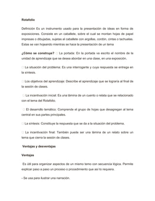 Rotafolio
Definición Es un instrumento usado para la presentación de ideas en forma de
exposiciones. Consiste en un caballete, sobre el cual se montan hojas de papel
impresas o dibujadas, sujetas al caballete con argollas, cordón, cintas o tachuelas.
Estas se van hojeando mientras se hace la presentación de un tema
¿Cómo se construye?  La portada: En la portada va escrito el nombre de la
unidad de aprendizaje que se desea abordar en una clase, en una exposición.
 La situación del problema: Es una interrogante y cuya respuesta se entrega en
la síntesis.
 Los objetivos del aprendizaje: Describe el aprendizaje que se lograría al final de
la sesión de clases.
 La incentivación inicial: Es una lámina de un cuento o relata que se relacionado
con el tema del Rotafolio.
 El desarrollo temático: Comprende el grupo de hojas que desagregan al tema
central en sus partes principales.
 La síntesis: Constituye la respuesta que se da a la situación del problema.
 La incentivación final: También puede ser una lámina de un relato sobre un
tema que cierra la sesión de clases.
Ventajas y desventajas
Ventajas
Es útil para organizar aspectos de un mismo temo con secuencia lógica. Permite
explicar paso a paso un proceso o procedimiento que así lo requiera.
- Se usa para ilustrar una narración.
 