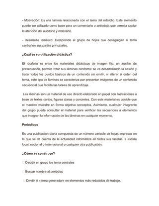 - Motivación: Es una lámina relacionada con el tema del rotafolio. Este elemento
puede ser utilizado como base para un comentario o anécdota que permita captar
la atención del auditorio y motivarlo.
- Desarrollo temático: Comprende el grupo de hojas que desagregan al tema
central en sus partes principales.
¿Cuál es su utilización didáctica?
El rotafolio es entre los materiales didácticos de imagen fijo, un auxiliar de
presentación, permite rotar sus láminas conforme se va desarrollando la sesión y
tratar todos los puntos básicos de un contenido sin omitir, ni alterar el orden del
tema, este tipo de láminas se caracteriza par presentar imágenes de un contenido
secuencial que facilita las tareas de aprendizaje.
Las láminas son un material de uso directo elaborado en papel con ilustraciones a
base de textos cortos, figuras claras y concretes. Con este material es posible que
el maestro muestre en forma objetiva conceptos. Asimismo, cualquier integrante
del grupo puede consultar el material para verificar las secuencias a elementos
que integran la información de las láminas en cualquier momento.
Periódicos
Es una publicación diaria compuesta de un número variable de hojas impresas en
la que se da cuenta de la actualidad informática en todas sus facetas, a escala
local, nacional o internacional o cualquier otra publicación.
¿Cómo se construye?
 Decidir en grupo los tema centrales
 Buscar nombre al periódico
 Dividir el «tema generador» en elementos más reducidos de trabajo.
 