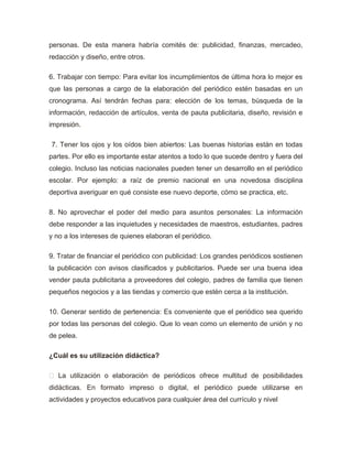 personas. De esta manera habría comités de: publicidad, finanzas, mercadeo,
redacción y diseño, entre otros.
6. Trabajar con tiempo: Para evitar los incumplimientos de última hora lo mejor es
que las personas a cargo de la elaboración del periódico estén basadas en un
cronograma. Así tendrán fechas para: elección de los temas, búsqueda de la
información, redacción de artículos, venta de pauta publicitaria, diseño, revisión e
impresión.
7. Tener los ojos y los oídos bien abiertos: Las buenas historias están en todas
partes. Por ello es importante estar atentos a todo lo que sucede dentro y fuera del
colegio. Incluso las noticias nacionales pueden tener un desarrollo en el periódico
escolar. Por ejemplo: a raíz de premio nacional en una novedosa disciplina
deportiva averiguar en qué consiste ese nuevo deporte, cómo se practica, etc.
8. No aprovechar el poder del medio para asuntos personales: La información
debe responder a las inquietudes y necesidades de maestros, estudiantes, padres
y no a los intereses de quienes elaboran el periódico.
9. Tratar de financiar el periódico con publicidad: Los grandes periódicos sostienen
la publicación con avisos clasificados y publicitarios. Puede ser una buena idea
vender pauta publicitaria a proveedores del colegio, padres de familia que tienen
pequeños negocios y a las tiendas y comercio que estén cerca a la institución.
10. Generar sentido de pertenencia: Es conveniente que el periódico sea querido
por todas las personas del colegio. Que lo vean como un elemento de unión y no
de pelea.
¿Cuál es su utilización didáctica?
 La utilización o elaboración de periódicos ofrece multitud de posibilidades
didácticas. En formato impreso o digital, el periódico puede utilizarse en
actividades y proyectos educativos para cualquier área del currículo y nivel
 