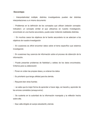 Desventajas
 Interpretatividad múltiple: distintos investigadores pueden dar distintas
interpretaciones a un mismo documento
 Problemas en la definición de los conceptos que utilizan (relación concepto-
indicador): un concepto similar al que utilizamos en nuestra investigación,
encontrado en una fuente secundaria, puede estar midiendo realidades distintas.
 En muchos casos los objetivos de la fuente secundaria no se adecúan a los
objetivos de nuestra investigación
 En ocasiones es difícil encontrar datos sobre el tema específico que estamos
investigando
 En ocasiones hay carencia de información sobre el proceso de obtención de la
información.
 Puede presentar problemas de fiabilidad y validez de los datos encontrados.
Criterios para su elaboración
 Poner en orden las propias ideas y a ordenar los datos
 Es prioritario que tenga utilidad para los demás.
 Requiere leer otras fuentes
 se sabe que la mejor forma de aprender a hacer algo, es hacerlo y aprender de
los errores cometidos (ensayo-error)
 Se sustenta en la autoridad de la información manejada y la reflexión hecha
sobre ella.
 Que valla dirigido al cuerpo estudiantil y demás
 