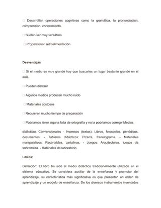  Desarrollan operaciones cognitivas como la gramática, la pronunciación,
comprensión, conocimiento.
 Suelen ser muy versátiles
 Proporcionan retroalimentación
Desventajas
 Si el medio es muy grande hay que buscarles un lugar bastante grande en el
aula.
 Pueden distraer
 Algunos medios producen mucho ruido
 Materiales costosos
 Requieren mucho tiempo de preparación
 Podríamos tener alguna falta de ortografía y no la podríamos corregir Medios
didácticos Convencionales - Impresos (textos): Libros, fotocopias, periódicos,
documentos. - Tableros didácticos: Pizarra, franelograma. - Materiales
manipulativos: Recortables, cartulinas. - Juegos: Arquitecturas, juegos de
sobremesa. - Materiales de laboratorio.
Libros:
Definición: El libro ha sido el medio didáctico tradicionalmente utilizado en el
sistema educativo. Se considera auxiliar de la enseñanza y promotor del
aprendizaje, su característica más significativa es que presentan un orden de
aprendizaje y un modelo de enseñanza. De los diversos instrumentos inventados
 