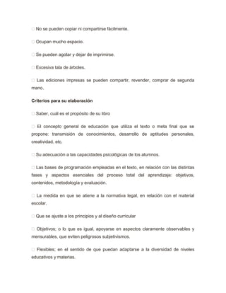  No se pueden copiar ni compartirse fácilmente.
 Ocupan mucho espacio.
 Se pueden agotar y dejar de imprimirse.
 Excesiva tala de árboles.
 Las ediciones impresas se pueden compartir, revender, comprar de segunda
mano.
Criterios para su elaboración
 Saber, cuál es el propósito de su libro
 El concepto general de educación que utiliza el texto o meta final que se
propone: transmisión de conocimientos, desarrollo de aptitudes personales,
creatividad, etc.
 Su adecuación a las capacidades psicológicas de los alumnos.
 Las bases de programación empleadas en el texto, en relación con las distintas
fases y aspectos esenciales del proceso total del aprendizaje: objetivos,
contenidos, metodología y evaluación.
 La medida en que se atiene a la normativa legal, en relación con el material
escolar.
 Que se ajuste a los principios y al diseño curricular
 Objetivos; o lo que es igual, apoyarse en aspectos claramente observables y
mensurables, que eviten peligrosos subjetivismos.
 Flexibles; en el sentido de que puedan adaptarse a la diversidad de niveles
educativos y materias.
 