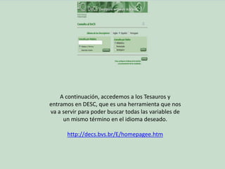 A continuación, accedemos a los Tesauros y
entramos en DESC, que es una herramienta que nos
va a servir para poder buscar todas las variables de
un mismo término en el idioma deseado.
http://decs.bvs.br/E/homepagee.htm
 
