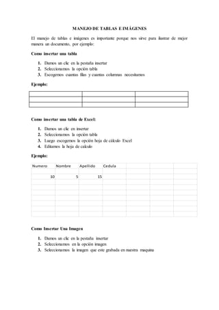 MANEJO DE TABLAS E IMÁGENES
El manejo de tablas e imágenes es importante porque nos sirve para ilustrar de mejor
manera un documento, por ejemplo:
Como insertar una tabla
1. Damos un clic en la pestaña insertar
2. Seleccionamos la opción tabla
3. Escogemos cuantas filas y cuantas columnas necesitamos
Ejemplo:
Como insertar una tabla de Excel:
1. Damos un clic en insertar
2. Seleccionamos la opción tabla
3. Luego escogemos la opción hoja de cálculo Excel
4. Editamos la hoja de calculo
Ejemplo:
Numero Nombre Apellido Cedula
10 5 15
Como Insertar Una Imagen
1. Damos un clic en la pestaña insertar
2. Seleccionamos en la opción imagen
3. Seleccionamos la imagen que este grabada en nuestra maquina