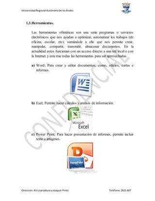 UniversidadRegional Autónomade losAndes
Dirección:AV LizarzaburoyJoaquín Pinto Teléfono:2615 607
1.3.Herramientas.
Las herramientas ofimáticas son una serie programas o servicios
electrónicos que nos ayudan a optimizar, automatizar los trabajos (de
oficina, escolar, etc); sumándole a ello que nos permite crear,
manipular, compartir, transmitir, almacenar documentos. En la
actualidad estos funcionan con un acceso directo a una red local o con
la Internet y esta trae todas las herramientas para ser aprovechadas.
a) Word; Para crear y editar documentos, como, oficios, cartas e
informes.
b) Exel; Permite hacer cálculos y análisis de información.
c) Power Point; Para hacer presentación de informes, permite incluir
texto e imágenes.
 