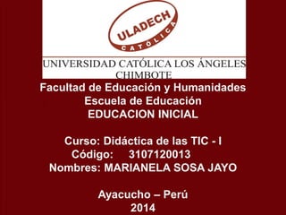 POR: CARMEN SUSANA HUAMAN GUTIERREZ
Facultad de Educación y Humanidades
Escuela de Educación
EDUCACION INICIAL
Curso: Didáctica de las TIC - I
Código: 3107120013
Nombres: MARIANELA SOSA JAYO
Ayacucho – Perú
2014
 