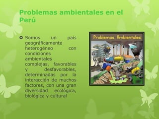 Problemas ambientales en el
Perú
Somos un país
geográficamente
heterogéneo con
condiciones
ambientales
complejas, favorables
y desfavorables,
determinadas por la
interacción de muchos
factores, con una gran
diversidad ecológica,
biológica y cultural
