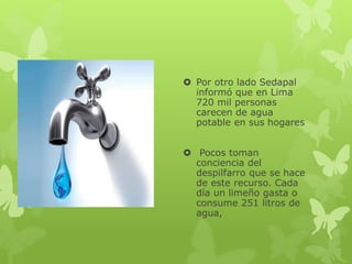  Por otro lado Sedapal
informó que en Lima
720 mil personas
carecen de agua
potable en sus hogares
Pocos toman
conciencia del
despilfarro que se hace
de este recurso. Cada
día un limeño gasta o
consume 251 litros de
agua,