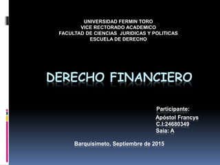 DERECHO FINANCIERO
Participante:
Apóstol Francys
C.I:24680349
Saia: A
Barquisimeto, Septiembre de 2015
UNIVERSIDAD FERMIN TORO
VICE RECTORADO ACADEMICO
FACULTAD DE CIENCIAS JURIDICAS Y POLITICAS
ESCUELA DE DERECHO
 
