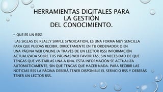 HERRAMIENTAS DIGITALES PARA
LA GESTIÓN
DEL CONOCIMIENTO.
• QUE ES UN RSS?
LAS SIGLAS DE REALLY SIMPLE SYNDICATION, ES UNA FORMA MUY SENCILLA
PARA QUE PUEDAS RECIBIR, DIRECTAMENTE EN TU ORDENADOR O EN
UNA PÁGINA WEB ONLINE (A TRAVÉS DE UN LECTOR RSS) INFORMACIÓN
ACTUALIZADA SOBRE TUS PÁGINAS WEB FAVORITAS, SIN NECESIDAD DE QUE
TENGAS QUE VISITARLAS UNA A UNA. ESTA INFORMACIÓN SE ACTUALIZA
AUTOMÁTICAMENTE, SIN QUE TENGAS QUE HACER NADA. PARA RECIBIR LAS
NOTICIAS RSS LA PÁGINA DEBERÁ TENER DISPONIBLE EL SERVICIO RSS Y DEBERÁS
TENER UN LECTOR RSS.
 