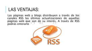 LAS VENTAJAS:
Las páginas web y blogs distribuyen a través de los
canales RSS las últimas actualizaciones de aquellas
páginas web que son de su interés. A través de RSS
podrás enterarte de las últimas noticias
 