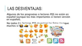 LAS DESVENTAJAS:
Algunos de los programas o lectores RSS no están en
español (aunque los más importantes sí tienen versión
en español).
No todos los lectores RSS muestran las fotos (aunque
muchos sí lo hacen).
 