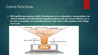 Como funciona.
RSS significa que puedes recibir, directamente en tu ordenador o computadora, las
últimas noticias y artículos RSS de aquellas páginas web que más te interesen (y a
las que te suscribas), sin necesidad de tener que visitar estas páginas web o blogs
uno a uno