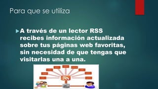 Para que se utiliza
A través de un lector RSS
recibes información actualizada
sobre tus páginas web favoritas,
sin necesidad de que tengas que
visitarlas una a una.