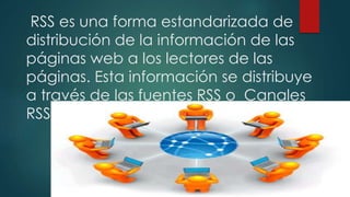 RSS es una forma estandarizada de
distribución de la información de las
páginas web a los lectores de las
páginas. Esta información se distribuye
a través de las fuentes RSS o Canales
RSS