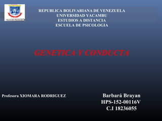 REPUBLICA BOLIVARIANA DE VENEZUELA
UNIVERSIDAD YACAMBU
ESTUDIOS A DISTANCIA
ESCUELA DE PSICOLOGIA
 
 
GENETICA Y CONDUCTA
Barbará Brayan
HPS-152-00116V
C.I 18236055
Profesora XIOMARA RODRIGUEZ
 