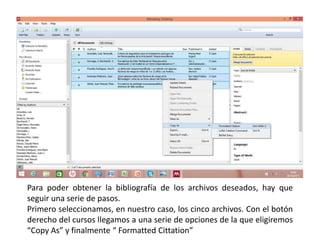 Para poder obtener la bibliografía de los archivos deseados, hay que
seguir una serie de pasos.
Primero seleccionamos, en nuestro caso, los cinco archivos. Con el botón
derecho del cursos llegamos a una serie de opciones de la que eligiremos
“Copy As” y finalmente “ Formatted Cittation”
 