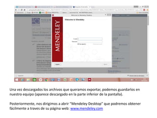 Una vez descargados los archivos que queramos exportar, podemos guardarlos en
nuestro equipo (aparece descargado en la parte inferior de la pantalla).
Posteriormente, nos dirigimos a abrir “Mendeley Desktop” que podremos obtener
fácilmente a traves de su página web: www.mendeley.com
 