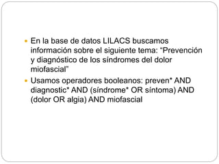  En la base de datos LILACS buscamos
información sobre el siguiente tema: “Prevención
y diagnóstico de los síndromes del dolor
miofascial”
 Usamos operadores booleanos: preven* AND
diagnostic* AND (síndrome* OR síntoma) AND
(dolor OR algia) AND miofascial
 