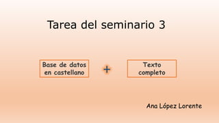 Tarea del seminario 3
Base de datos
en castellano + Texto
completo
Ana López Lorente
 