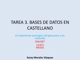 TAREA 3. BASES DE DATOS EN
CASTELLANO
El tratamiento quirúrgico del glaucoma y las
cataratas
DIALNET
LILACS
MEDES
Saray Morales Vázquez
 