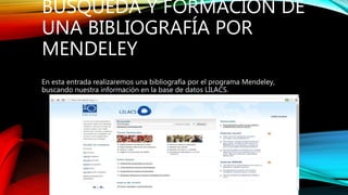 BÚSQUEDA Y FORMACIÓN DE
UNA BIBLIOGRAFÍA POR
MENDELEY
En esta entrada realizaremos una bibliografía por el programa Mendeley,
buscando nuestra información en la base de datos LILACS.
 