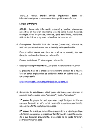 3
STD.37.1. Realiza análisis crítico argumentado sobre las
informaciones que se presentan mediante gráficos estadísticos.
Lengua Extranjera
STD.19.1 Comprende información esencial y localiza información
específica en material informativo sencillo como menús, horarios,
catálogos, listas de precios, anuncios, guías telefónicas, publicidad,
folletos turísticos, programas culturales o de eventos, etc.
6. Cronograma: Duración total del trabajo (casa+clase), número de
sesiones que se dedicarán a esta actividad y su temporalización.
Esta actividad tendrá una duración total de 6 sesiones, con una
duración en clase de 45 minutos cada sesión.
En casa se dedicará 20 minutos para cada sesión.
7. Descripción del producto final: ¿En qué se materializará la solución?
El producto final es la creación de un número especial de la revista
escolar donde expliquemos los aspectos a tener en cuenta de la U.E.
Un ejemplo sería:
https://issuu.com/julianjorquera/docs/el_lapicero_xi
8. Secuencia de actividades: ¿Qué tareas plantearás para alcanzar el
producto final?, ¿cuáles serán "para casa" y cuales "para clase"?
1ª sesión: En grupos de cuatro personas, elegirán alguna institución
europea. Buscarán en diferentes fuentes la información pertinente.
Se realizará tanto en clase como en casa.
2ª sesión: En la sala de informática prepararán la presentación. Para
ello tienen que resumir y seleccionar la información relevante, dentro
de la que buscaron previamente. Si en clase no se puede terminar,
podrán continuar en casa.
 