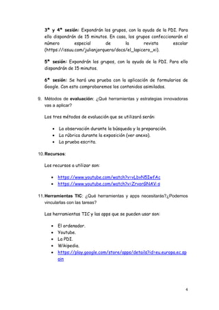 4
3ª y 4ª sesión: Expondrán los grupos, con la ayuda de la PDI. Para
ello dispondrán de 15 minutos. En casa, los grupos confeccionarán el
número especial de la revista escolar
(https://issuu.com/julianjorquera/docs/el_lapicero_xi).
5ª sesión: Expondrán los grupos, con la ayuda de la PDI. Para ello
dispondrán de 15 minutos.
6ª sesión: Se hará una prueba con la aplicación de formularios de
Google. Con esto comprobaremos los contenidos asimilados.
9. Métodos de evaluación: ¿Qué herramientas y estrategias innovadoras
vas a aplicar?
Los tres métodos de evaluación que se utilizará serán:
• La observación durante la búsqueda y la preparación.
• La rúbrica durante la exposición (ver anexo).
• La prueba escrita.
10.Recursos:
Los recursos a utilizar son:
• https://www.youtube.com/watch?v=vLbvN5IwfAc
• https://www.youtube.com/watch?v=ZrvorGNAV-s
11.Herramientas TIC: ¿Qué herramientas y apps necesitarás?¿Podemos
vincularlas con las tareas?
Las herramientas TIC y las apps que se pueden usar son:
• El ordenador.
• Youtube.
• La PDI.
• Wikipedia.
• https://play.google.com/store/apps/details?id=eu.europa.ec.sp
ain
 