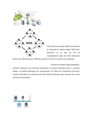 Una red de área amplia, WAN, acrónimo de
la expresión en idioma inglés ‘Wide Área
Network‘, es un tipo de red de
computadoras capaz de cubrir distancias
desde unos 100 hasta unos 1000 km, dando el servicio a un país o un continente.
Cubren una amplia región geográfica,
contiene máquinas que ejecutan programas de usuario llamadas hosts o sistemas
finales. Se pueden distinguir dos componentes: las líneas de transmisión (circuitos,
canales, trúncales) y los elementos de intercambio (utilizados para conectar dos o más
líneas de transmisión).
 