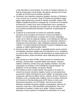 y está disponible en varias lenguas. En su web se muestran ejemplos, los
ficheros de descarga y varias ayudas. Hay algunos ejemplos para el área
de inglés de Primaria que son bastante atractivos.
 Constructor crea contenidos educativos digitales y funciona en Windows y
Linux, en local o en un servidor. Tiene 53 modelos de actividades, desde
juegos hasta aplicaciones y permite la inclusión de applets. Genera ODE
(Objetos Digitales Educativos) en paquetes Zip. En la web de la Consejería
de Educación y Cultura de la Junta de Extremadura hay un paquete de
recursos para ver y descargar que se pueden usar en las aulas y también
en los propios domicilios para fomentar la autonomía de aprendizaje del
alumnado.
 Cuadernia es la herramienta de creación de contenidos digitales
educativos de la Consejería de Educación y Ciencia de Castilla-La
Mancha. Con esta herramienta se pueden crear recursos reutilizables,
cuenta con un editor de cuadernos digitales, y una biblioteca de ODE para
Infantil, Primaria y Secundaria. Los recursos son visualmente atractivos y
motivadores para el alumnado; están catalogados siguiendo el estándar
LOM-ES 1.0 y añade además la herramienta Cuaderna Catalogación para
catalogar un Objeto Digital Educativo (ODE).
 EdiLimes el editor de libros de LIM, un agradable entorno para la creación
de materiales educativos digitales que se complementa con un visualizador
y un fichero XML, el libro. Desde la web del proyecto se puede acceder a la
biblioteca de libros, donde encontrarás varios materiales para el área de
inglés.
 EXe Learning es el editor XHTML para la creación de contenidos para
elearning. Fácil de utilizar y bastante flexible para exportar, importar y
reutilizar contenidos, permite crear curso digitales completos. Se puede
empaquetar los contenidos como SCORM para después llevarlos a la
plataforma con la que trabajes, por ejemplo, Moodle.
 Hot Potatoes es quizá la patata caliente más popular en el campo de
creación de recursos educativos digitales. Cuenta con seis aplicaciones
que permiten realizar actividades de opción múltiple, de respuestas cortas,
crucigramas, ejercicios de rellenar huecos, ordenar y asociar. Funciona en
Windows y Linux y necesitas tener instalado Java en tu equipo. El Servicio
de Formación en Red del profesorado del ITE ofrece un curso sobre
Aplicaciones educativas con Hot Potatoes. JClic sirve para realizar
diferentes actividades educativas digitales: rompecabezas, ejercicios de
asociación, entre otros. Está desarrollado sobre plataforma Java y sus
actividades se visualizan a través de un applet. También se pueden
descargar en local y guardar en la biblioteca de actividades. En su web,
 